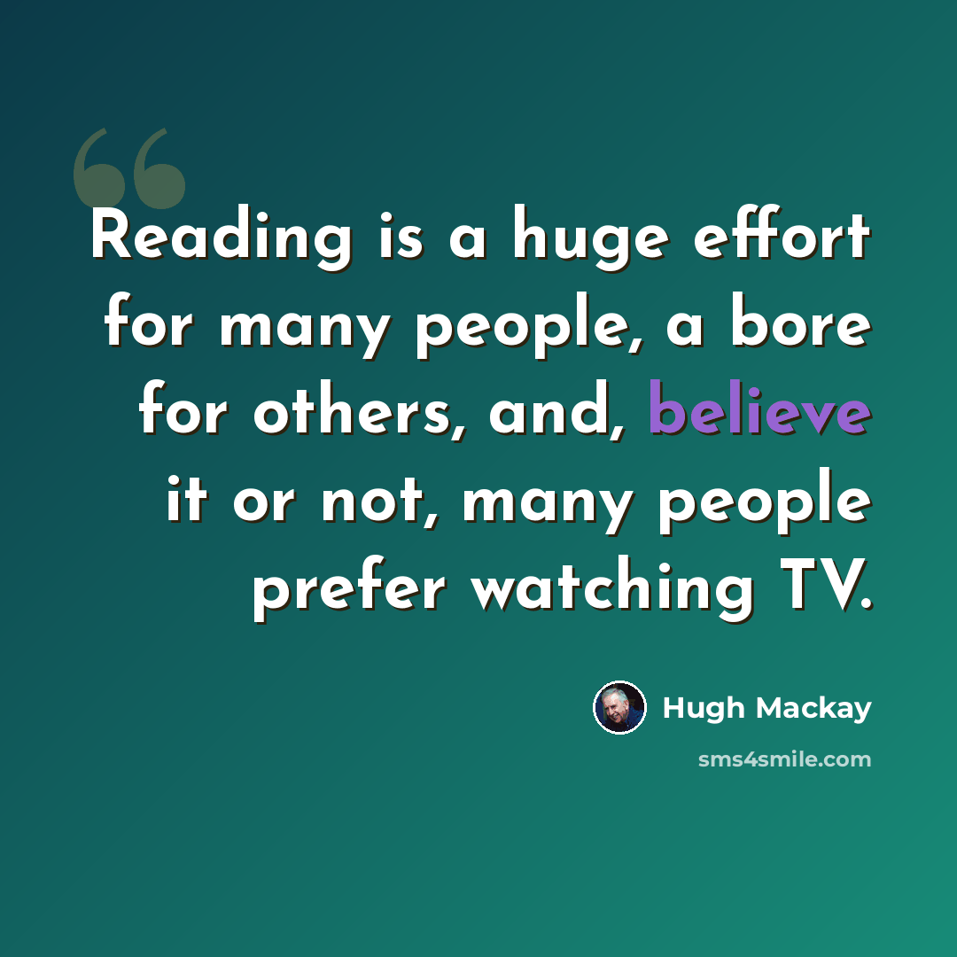 “Reading is a huge effort for many people, a bore for others, and, believe it or not, many people prefer watching TV.” quote by Hugh Mackay