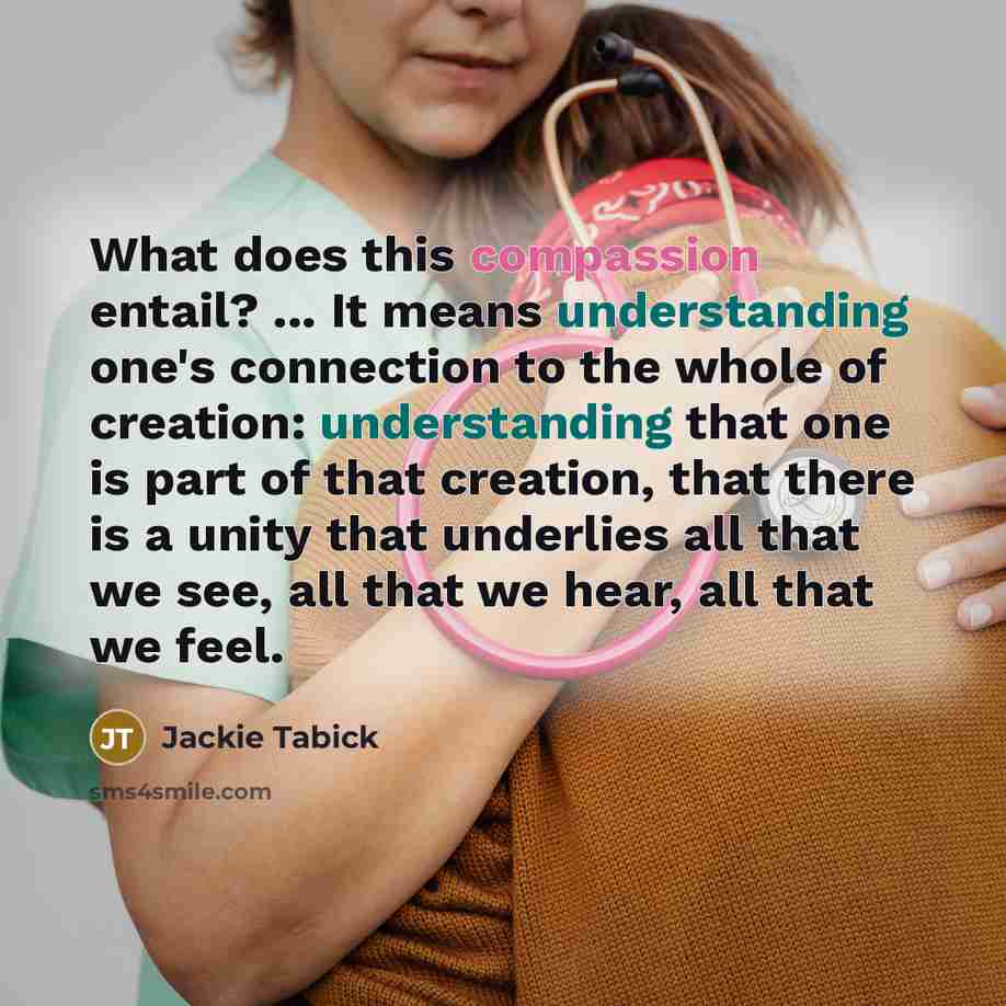 “What does this compassion entail? ... It means understanding one's connection to the whole of creation: understanding that one is part of that creation, that there is a unity that underlies all that we see, all that we hear, all that we feel.” quote by Jackie Tabick