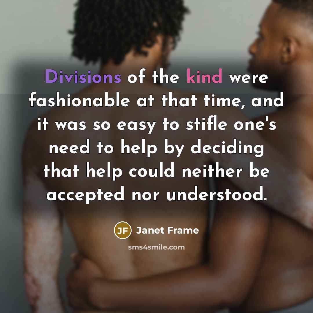 “Divisions of the kind were fashionable at that time, and it was so easy to stifle one's need to help by deciding that help could neither be accepted nor understood.” quote by Janet Frame
