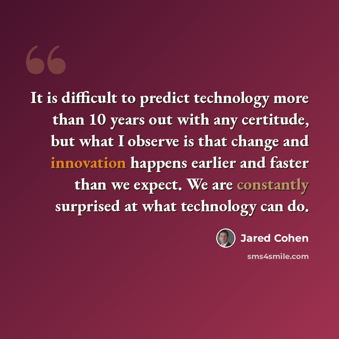 “It is difficult to predict technology more than 10 years out with any certitude, but what I observe is that change and innovation happens earlier and faster than we expect. We are constantly surprised at what technology can do.” quote by Jared Cohen