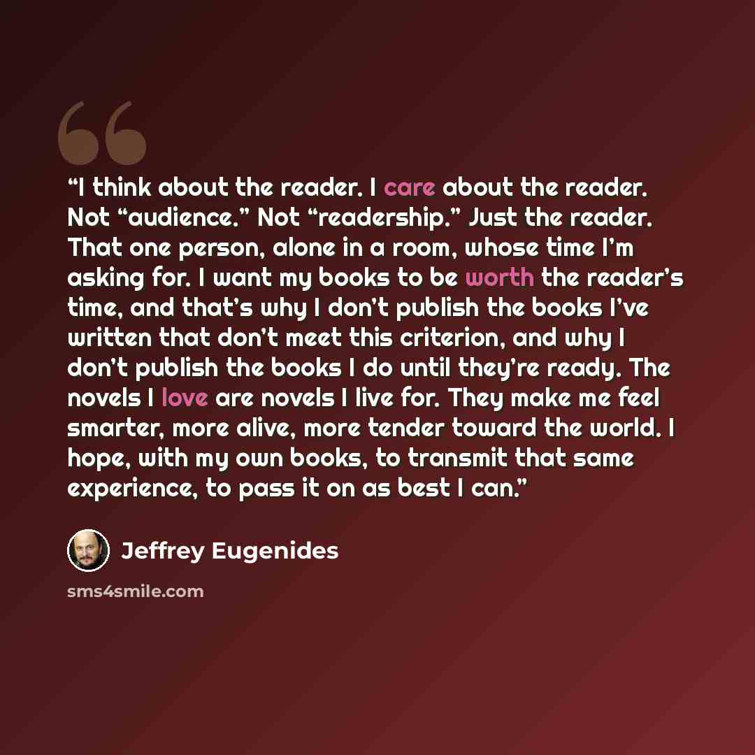 “I think about the reader. I care about the reader. Not “audience.” Not “readership.” Just the reader. That one person, alone in a room, whose time I’m asking for. I want my books to be worth the reader’s time, and that’s why I don’t publish the books I’ve written that don’t meet this criterion…” quote by Jeffrey Eugenides