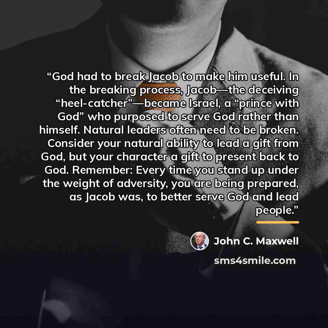 “God had to break Jacob to make him useful. In the breaking process, Jacob—the deceiving “heel-catcher”—became Israel, a “prince with God” who purposed to serve God rather than himself. Natural leaders often need to be broken. Consider your natural ability to lead a gift from God, but your…” quote by John C. Maxwell