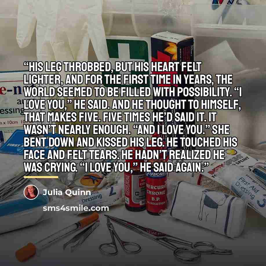 “His leg throbbed, but his heart felt lighter, and for the first time in years, the world seemed to be filled with possibility. “I love you,” he said. And he thought to himself, That makes five. Five times he’d said it. It wasn’t nearly enough. “And I love you.” She bent down and kissed his leg. He…” quote by Julia Quinn