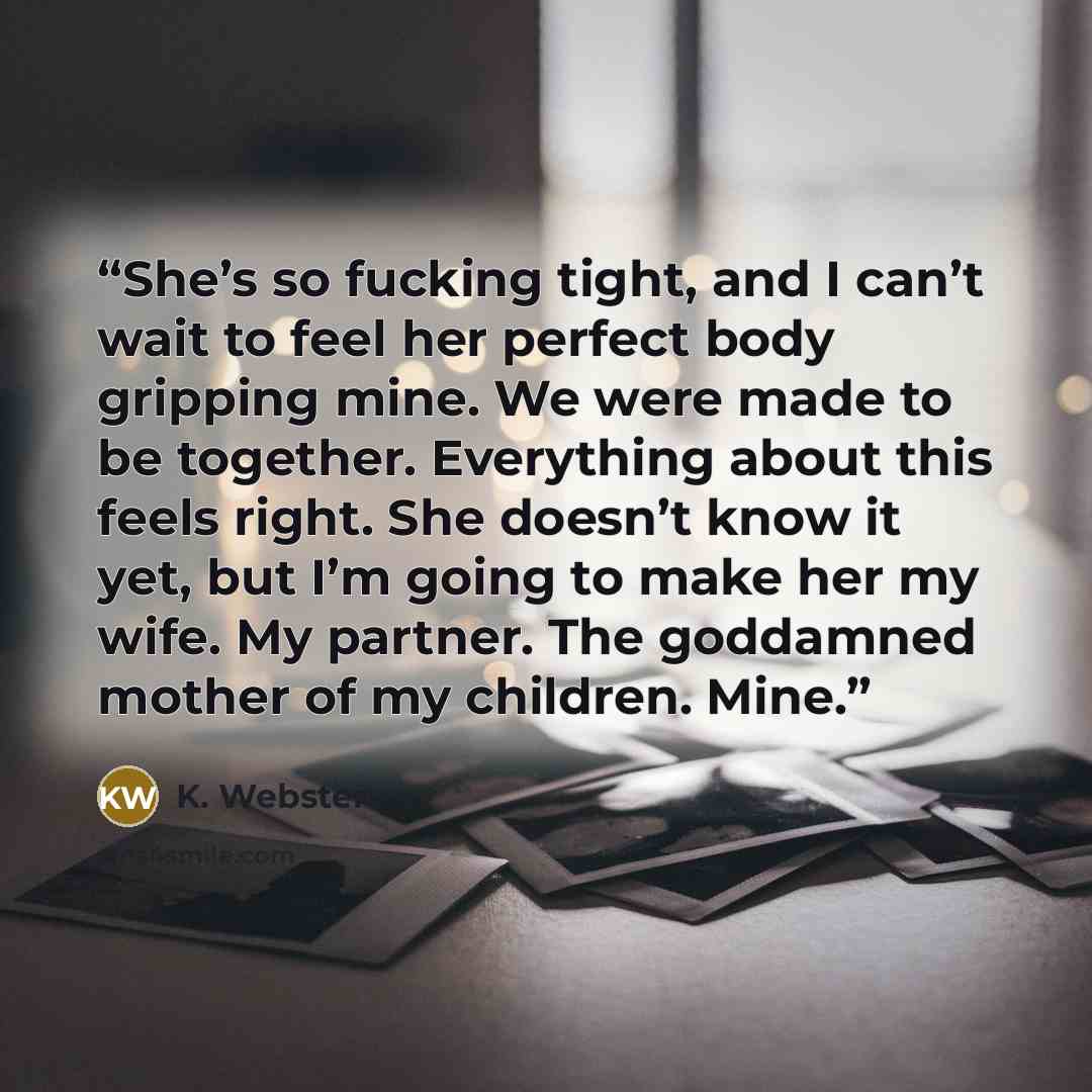 “She’s so fucking tight, and I can’t wait to feel her perfect body gripping mine. We were made to be together. Everything about this feels right. She doesn’t know it yet, but I’m going to make her my wife. My partner. The goddamned mother of my children. Mine.” quote by K. Webster