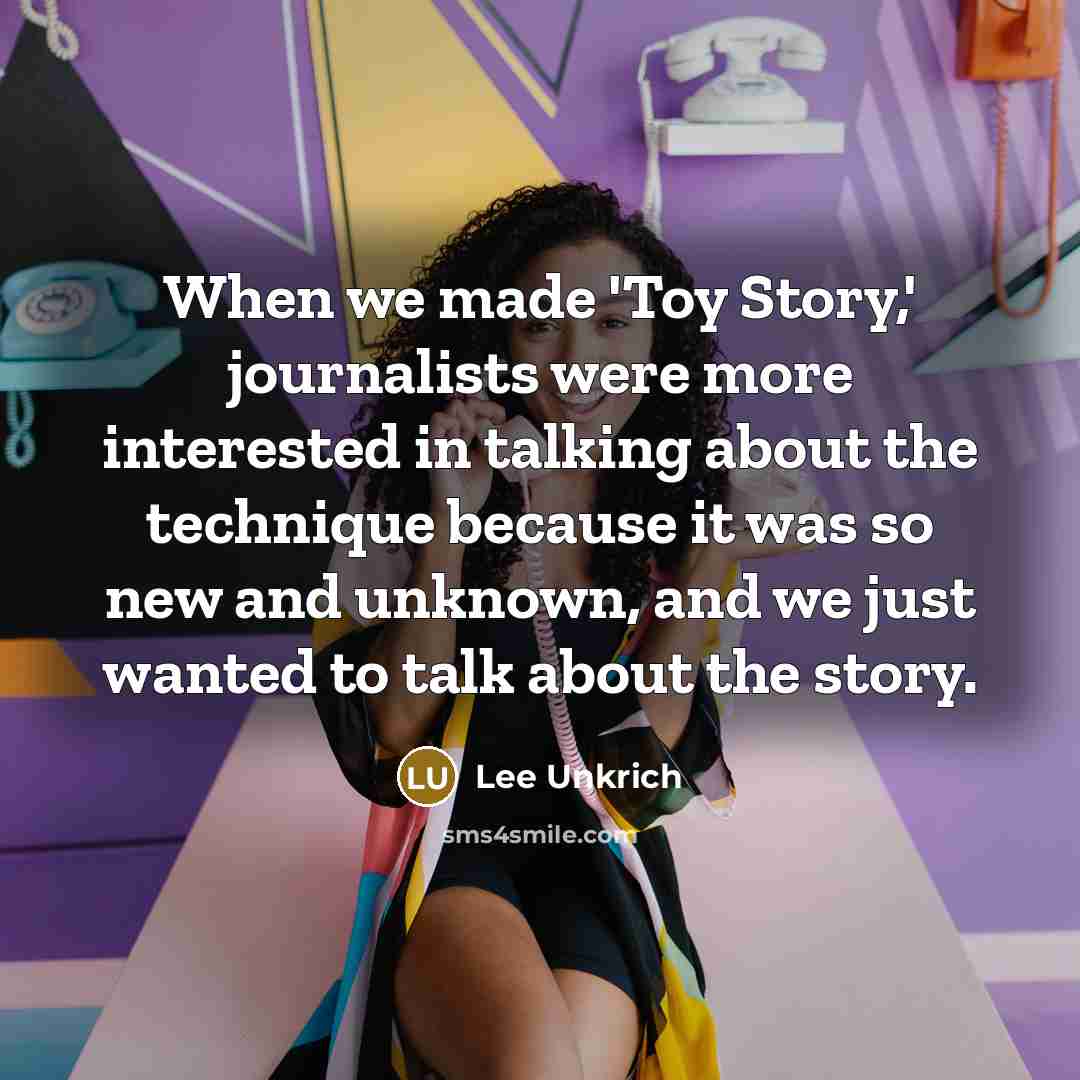 “When we made 'Toy Story,' journalists were more interested in talking about the technique because it was so new and unknown, and we just wanted to talk about the story.” quote by Lee Unkrich