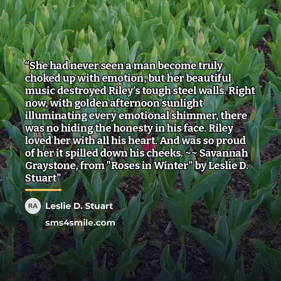 “She had never seen a man become truly choked up with emotion, but her beautiful music destroyed Riley’s tough steel walls. Right now, with golden afternoon sunlight illuminating every emotional shimmer, there was no hiding the honesty in his face. Riley loved her with all his heart. And was so…” quote by Leslie D. Stuart