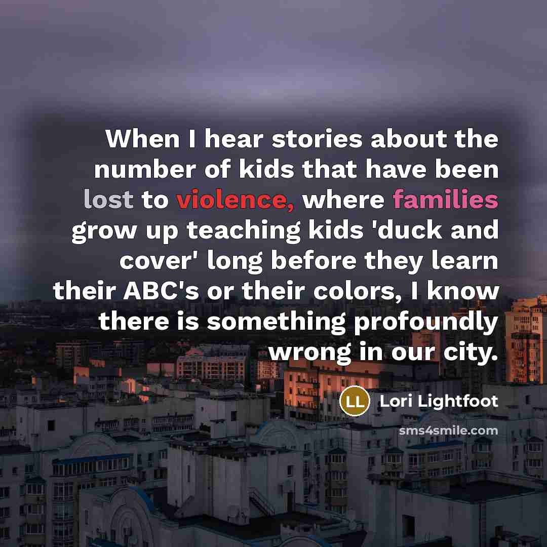 “When I hear stories about the number of kids that have been lost to violence, where families grow up teaching kids 'duck and cover' long before they learn their ABC's or their colors, I know there is something profoundly wrong in our city.” quote by Lori Lightfoot