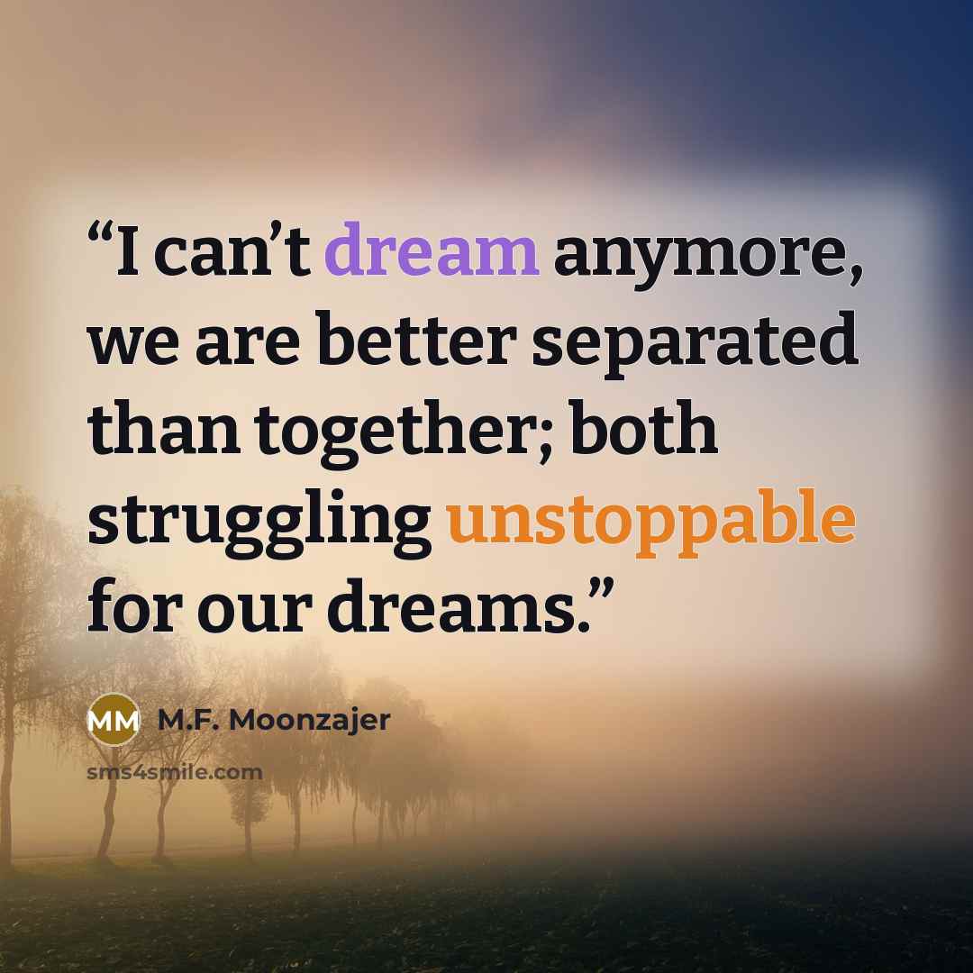 “I can’t dream anymore, we are better separated than together; both struggling unstoppable for our dreams.” quote by M.F. Moonzajer