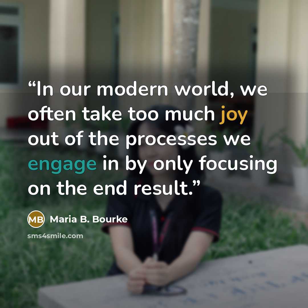 “In our modern world, we often take too much joy out of the processes we engage in by only focusing on the end result.” quote by Maria B. Bourke