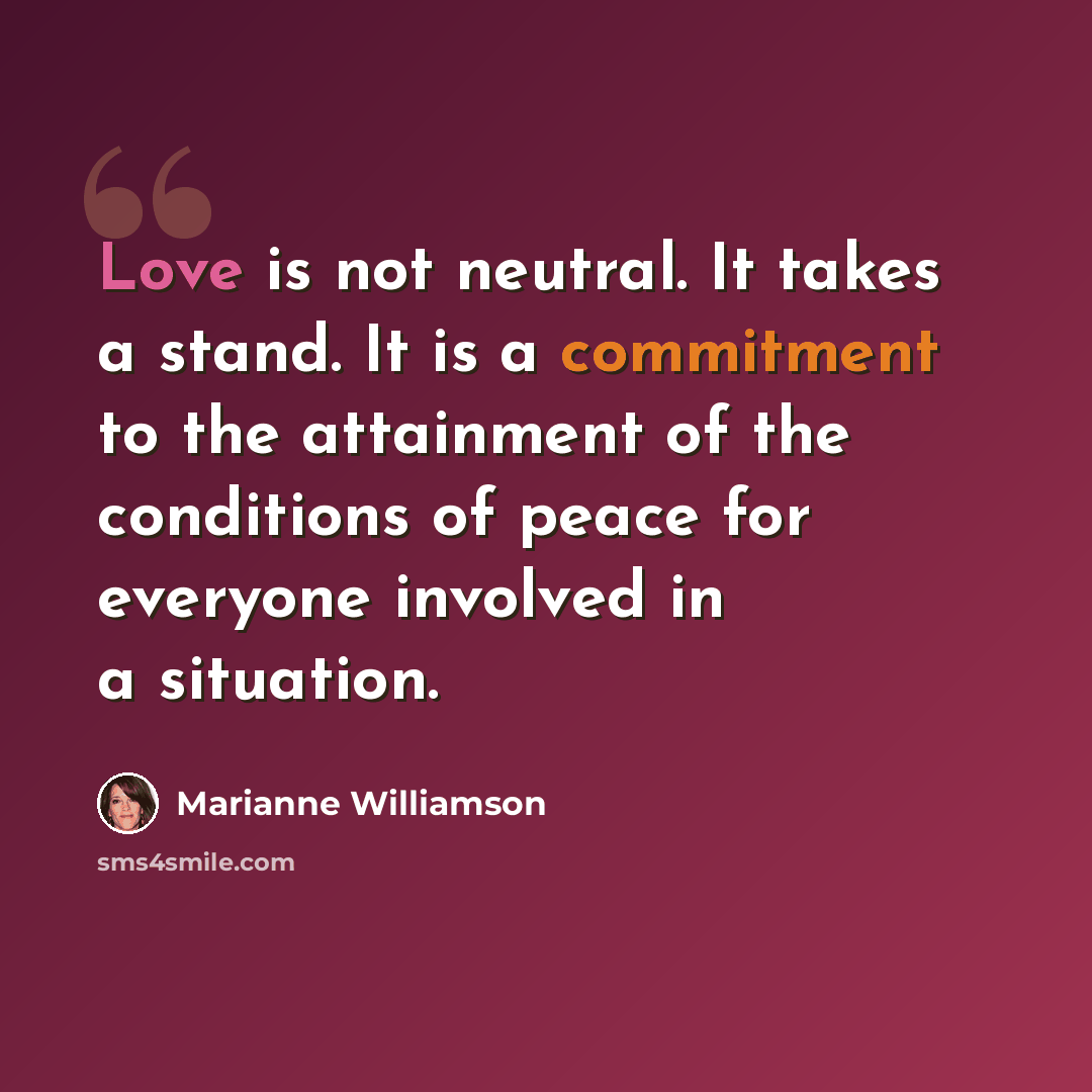“Love is not neutral. It takes a stand. It is a commitment to the attainment of the conditions of peace for everyone involved in a situation.” quote by Marianne Williamson