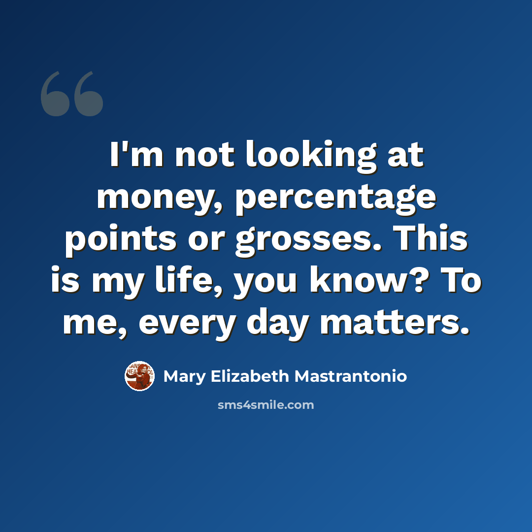“I'm not looking at money, percentage points or grosses. This is my life, you know? To me, every day matters.” quote by Mary Elizabeth Mastrantonio