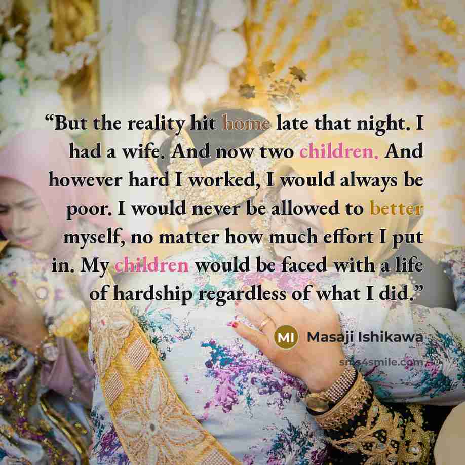 “But the reality hit home late that night. I had a wife. And now two children. And however hard I worked, I would always be poor. I would never be allowed to better myself, no matter how much effort I put in. My children would be faced with a life of hardship regardless of what I did.” quote by Masaji Ishikawa