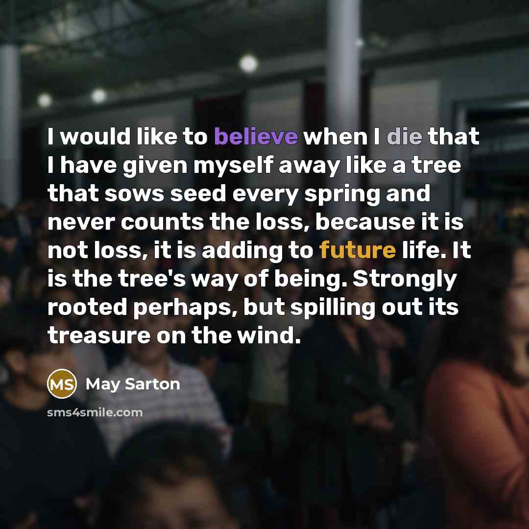 “I would like to believe when I die that I have given myself away like a tree that sows seed every spring and never counts the loss, because it is not loss, it is adding to future life. It is the tree's way of being. Strongly rooted perhaps, but spilling out its treasure on the wind.” quote by May Sarton