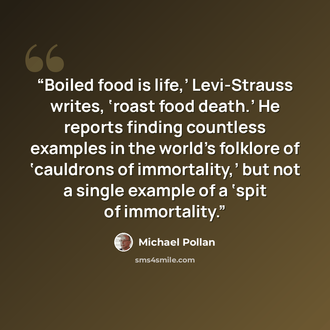 “Boiled food is life,’ Levi-Strauss writes, ‘roast food death.’ He reports finding countless examples in the world’s folklore of ‘cauldrons of immortality,’ but not a single example of a ‘spit of immortality.” quote by Michael Pollan