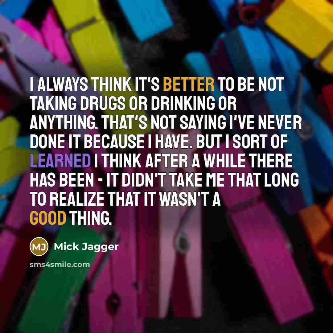 “I always think it's better to be not taking drugs or drinking or anything. That's not saying I've never done it because I have. But I sort of learned I think after a while there has been - it didn't take me that long to realize that it wasn't a good thing.” quote by Mick Jagger