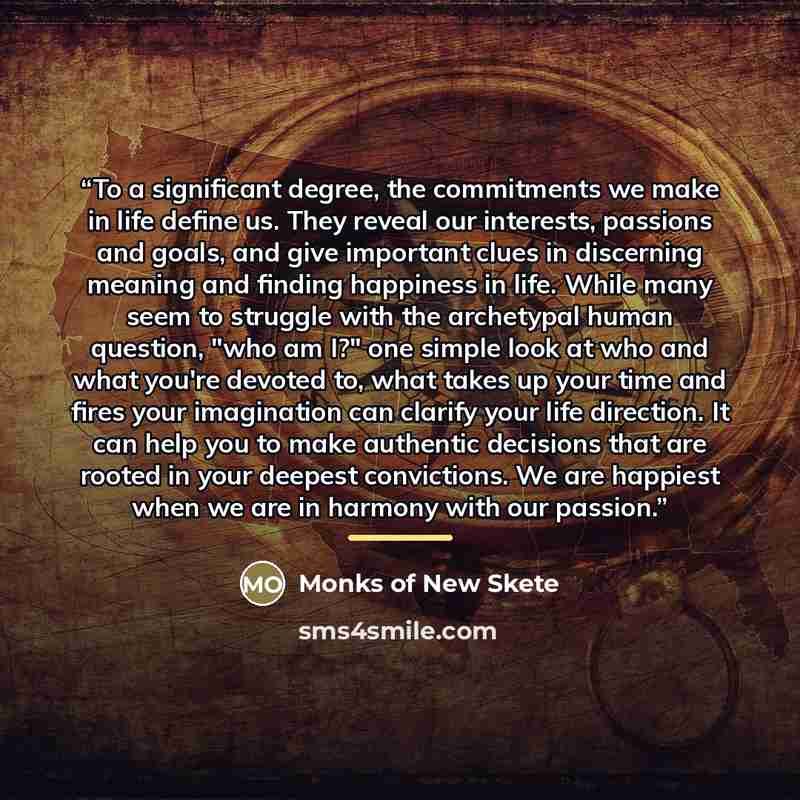 “To a significant degree, the commitments we make in life define us. They reveal our interests, passions and goals, and give important clues in discerning meaning and finding happiness in life. While many seem to struggle with the archetypal human question, "who am I?" one simple look at who and…” quote by Monks of New Skete