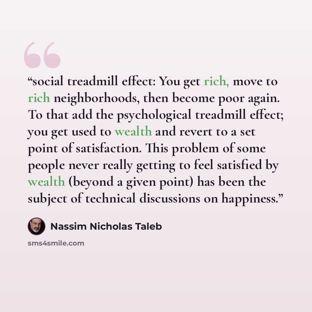 “social treadmill effect: You get rich, move to rich neighborhoods, then become poor again. To that add the psychological treadmill effect; you get used to wealth and revert to a set point of satisfaction. This problem of some people never really getting to feel satisfied by wealth (beyond a given…” quote by Nassim Nicholas Taleb