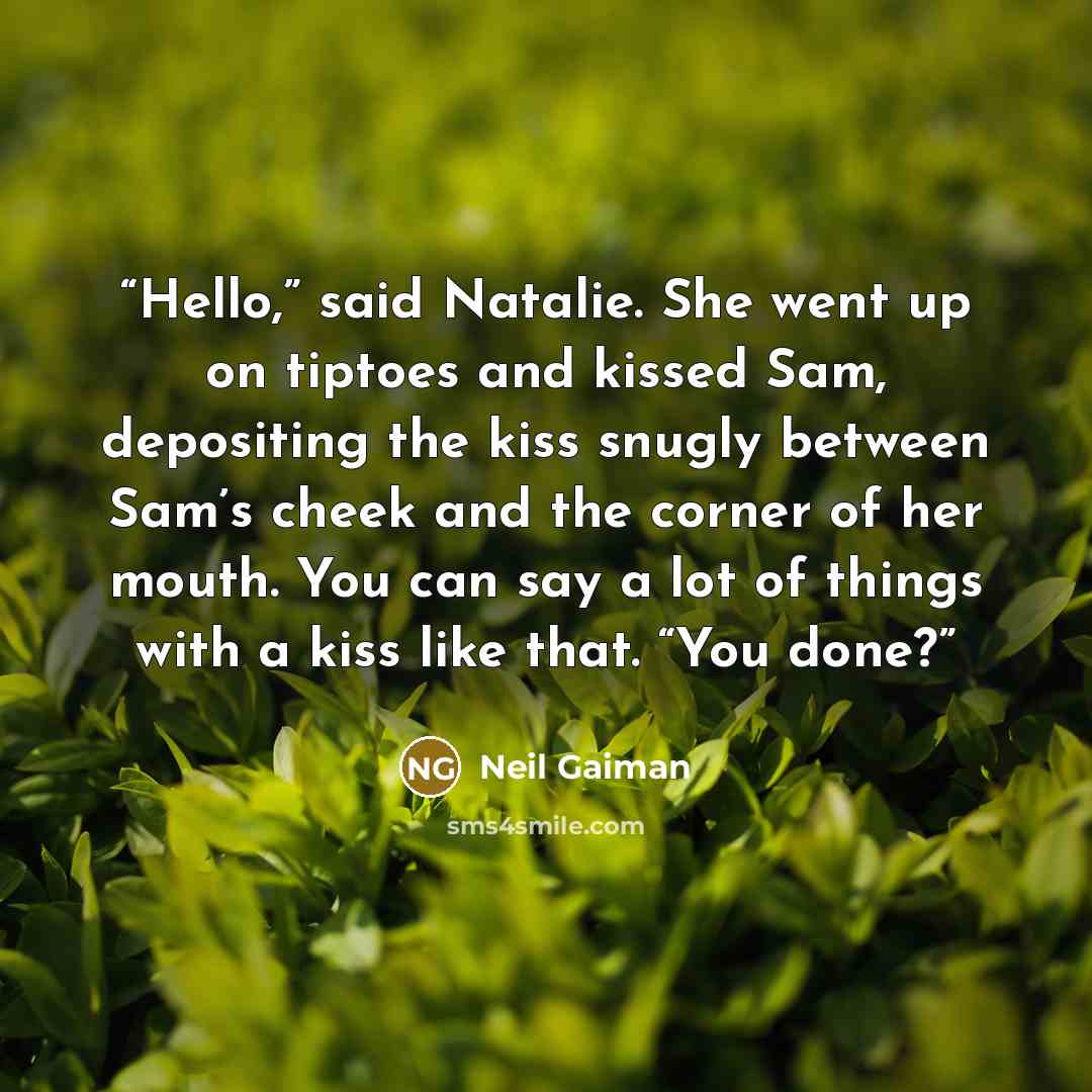 “Hello,” said Natalie. She went up on tiptoes and kissed Sam, depositing the kiss snugly between Sam’s cheek and the corner of her mouth. You can say a lot of things with a kiss like that. “You done?” quote by Neil Gaiman
