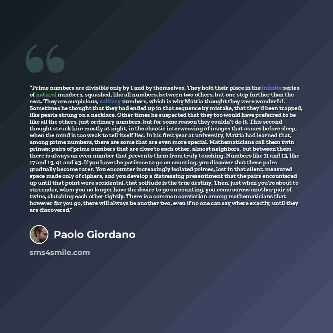 “Prime numbers are divisible only by 1 and by themselves. They hold their place in the infinite series of natural numbers, squashed, like all numbers, between two others, but one step further than the rest. They are suspicious, solitary numbers, which is why Mattia thought they were wonderful…” quote by Paolo Giordano