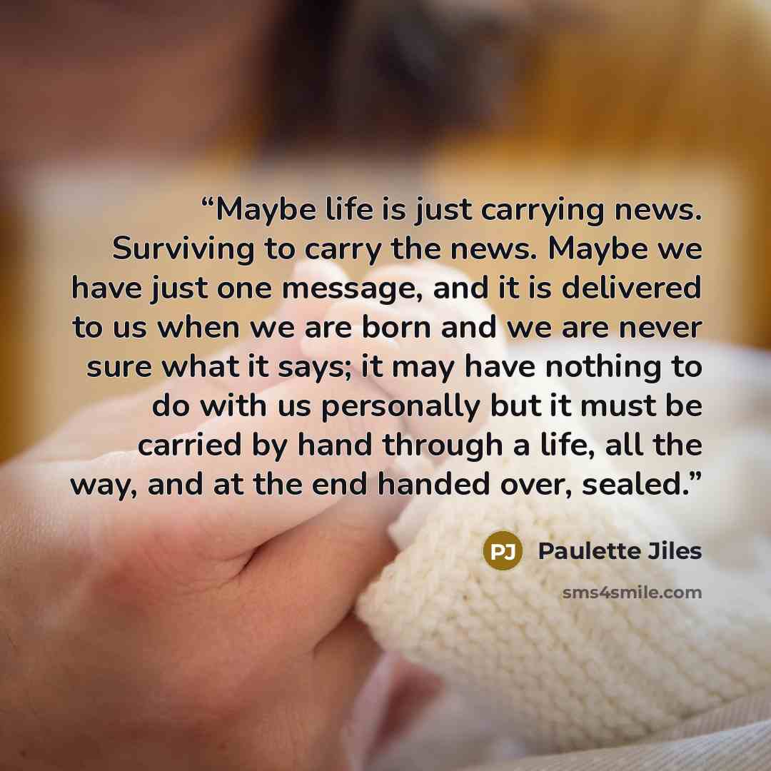 “Maybe life is just carrying news. Surviving to carry the news. Maybe we have just one message, and it is delivered to us when we are born and we are never sure what it says; it may have nothing to do with us personally but it must be carried by hand through a life, all the way, and at the end…” quote by Paulette Jiles