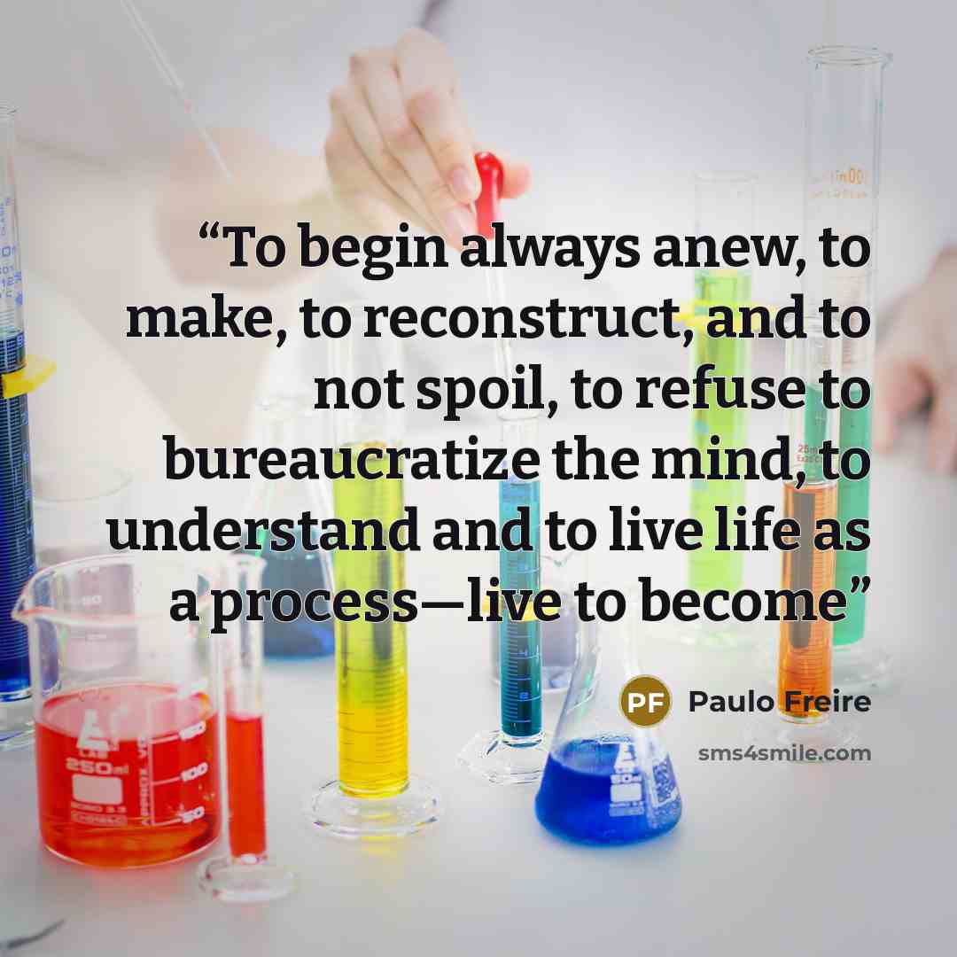 “To begin always anew, to make, to reconstruct, and to not spoil, to refuse to bureaucratize the mind, to understand and to live life as a process—live to become” quote by Paulo Freire