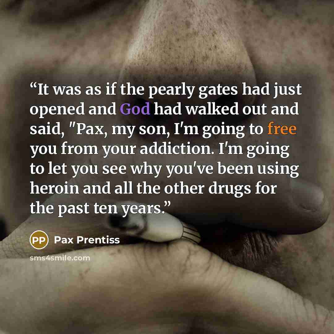 “It was as if the pearly gates had just opened and God had walked out and said, "Pax, my son, I'm going to free you from your addiction. I'm going to let you see why you've been using heroin and all the other drugs for the past ten years.” quote by Pax Prentiss