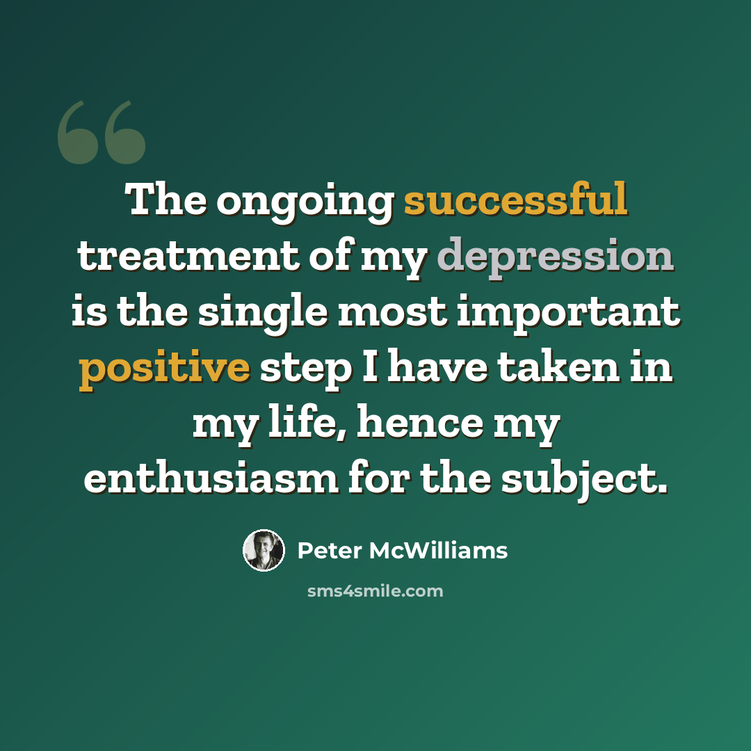 “The ongoing successful treatment of my depression is the single most important positive step I have taken in my life, hence my enthusiasm for the subject.” quote by Peter McWilliams