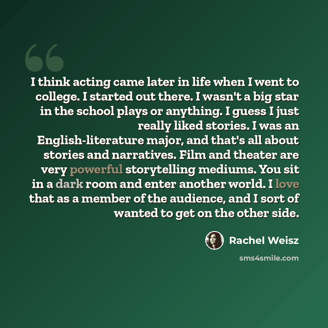 “I think acting came later in life when I went to college. I started out there. I wasn't a big star in the school plays or anything. I guess I just really liked stories. I was an English-literature major, and that's all about stories and narratives. Film and theater are very powerful storytelling…” quote by Rachel Weisz