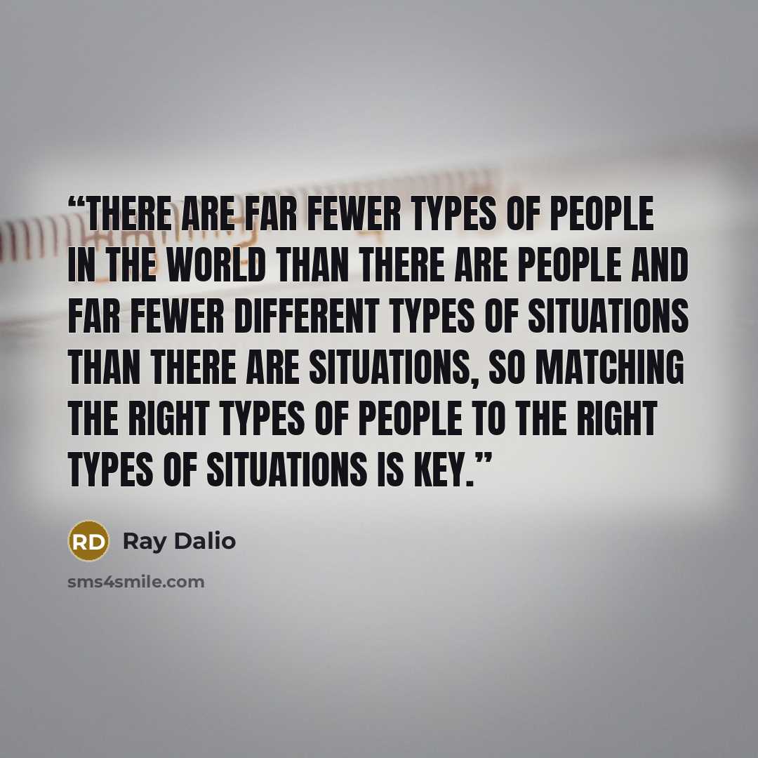 “there are far fewer types of people in the world than there are people and far fewer different types of situations than there are situations, so matching the right types of people to the right types of situations is key.” quote by Ray Dalio