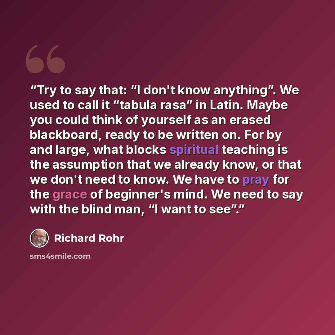“Try to say that: “I don't know anything”. We used to call it “tabula rasa” in Latin. Maybe you could think of yourself as an erased blackboard, ready to be written on. For by and large, what blocks spiritual teaching is the assumption that we already know, or that we don't need to know. We have to…” quote by Richard Rohr