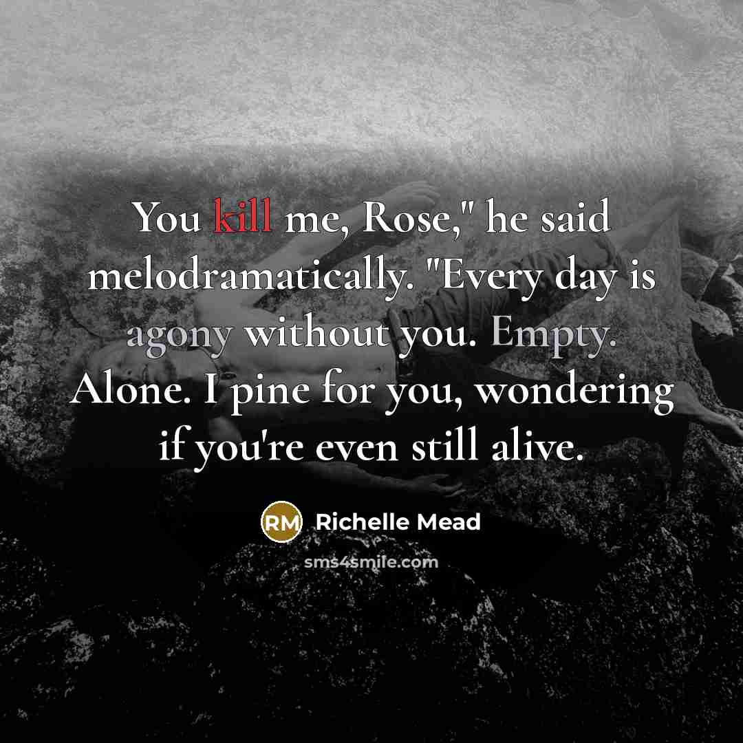 “You kill me, Rose," he said melodramatically. "Every day is agony without you. Empty. Alone. I pine for you, wondering if you're even still alive.” quote by Richelle Mead