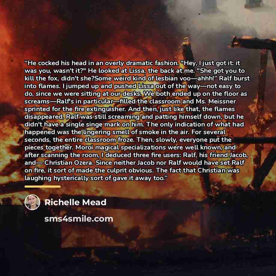 “He cocked his head in an overly dramatic fashion. "Hey, I just got it: it was you, wasn't it?" He looked at Lissa, the back at me. "She got you to kill the fox, didn't she?Some weird kind of lesbian voo—ahhh!” Ralf burst into flames. I jumped up and pushed Lissa out of the way—not easy to do…” quote by Richelle Mead
