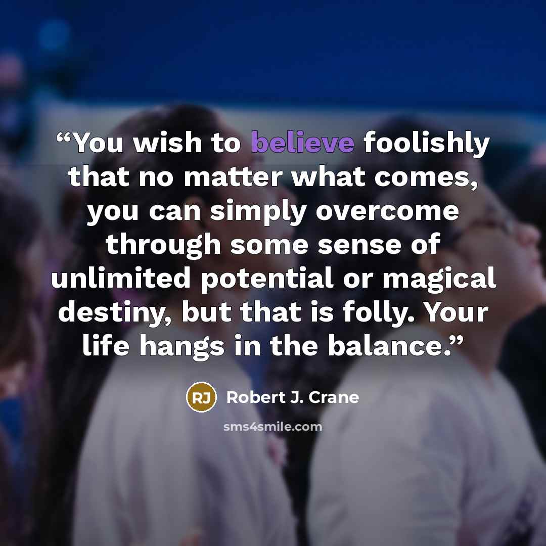 “You wish to believe foolishly that no matter what comes, you can simply overcome through some sense of unlimited potential or magical destiny, but that is folly. Your life hangs in the balance.” quote by Robert J. Crane