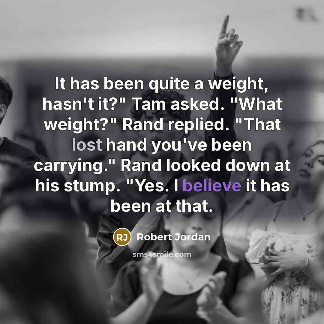 “It has been quite a weight, hasn't it?" Tam asked. "What weight?" Rand replied. "That lost hand you've been carrying." Rand looked down at his stump. "Yes. I believe it has been at that.” quote by Robert Jordan
