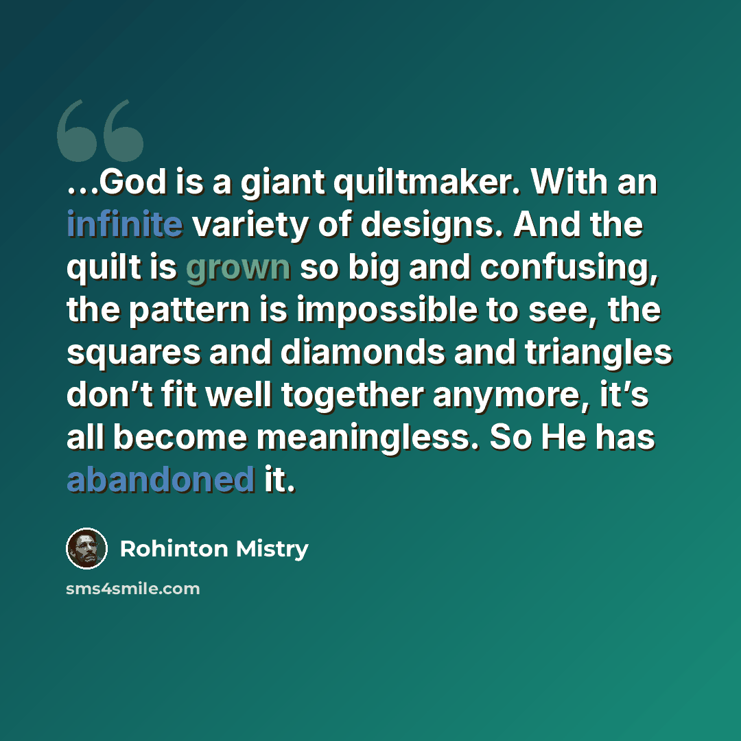 “…God is a giant quiltmaker. With an infinite variety of designs. And the quilt is grown so big and confusing, the pattern is impossible to see, the squares and diamonds and triangles don’t fit well together anymore, it’s all become meaningless. So He has abandoned it.” quote by Rohinton Mistry