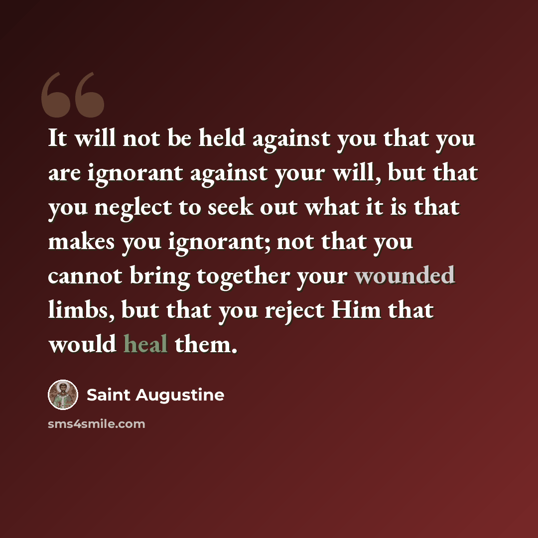 “It will not be held against you that you are ignorant against your will, but that you neglect to seek out what it is that makes you ignorant; not that you cannot bring together your wounded limbs, but that you reject Him that would heal them.” quote by Saint Augustine