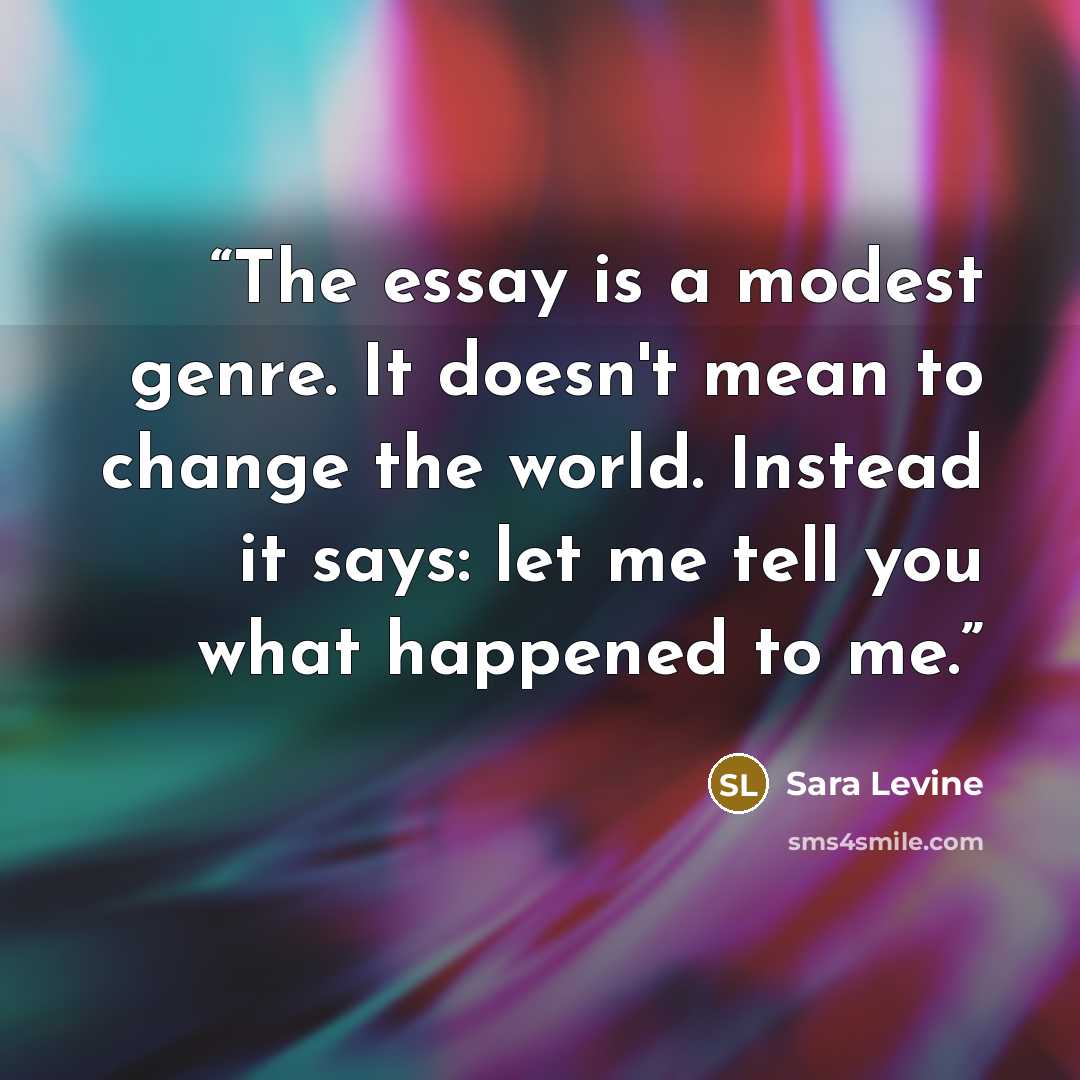 “The essay is a modest genre. It doesn't mean to change the world. Instead it says: let me tell you what happened to me.” quote by Sara Levine