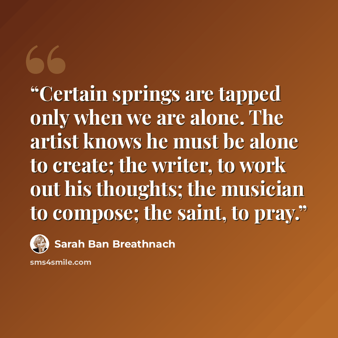 “Certain springs are tapped only when we are alone. The artist knows he must be alone to create; the writer, to work out his thoughts; the musician to compose; the saint, to pray.” quote by Sarah Ban Breathnach