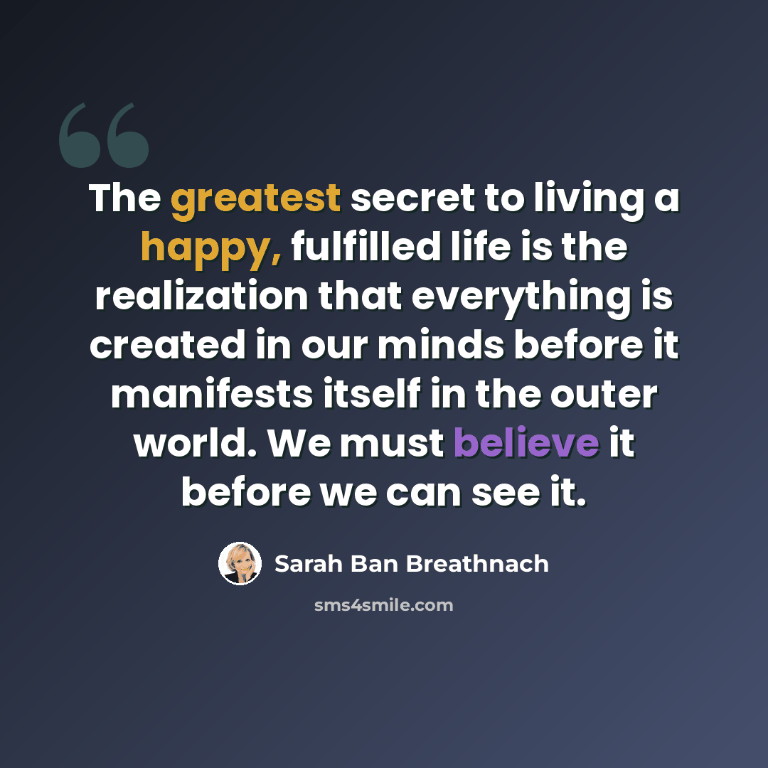 “The greatest secret to living a happy, fulfilled life is the realization that everything is created in our minds before it manifests itself in the outer world. We must believe it before we can see it.” quote by Sarah Ban Breathnach