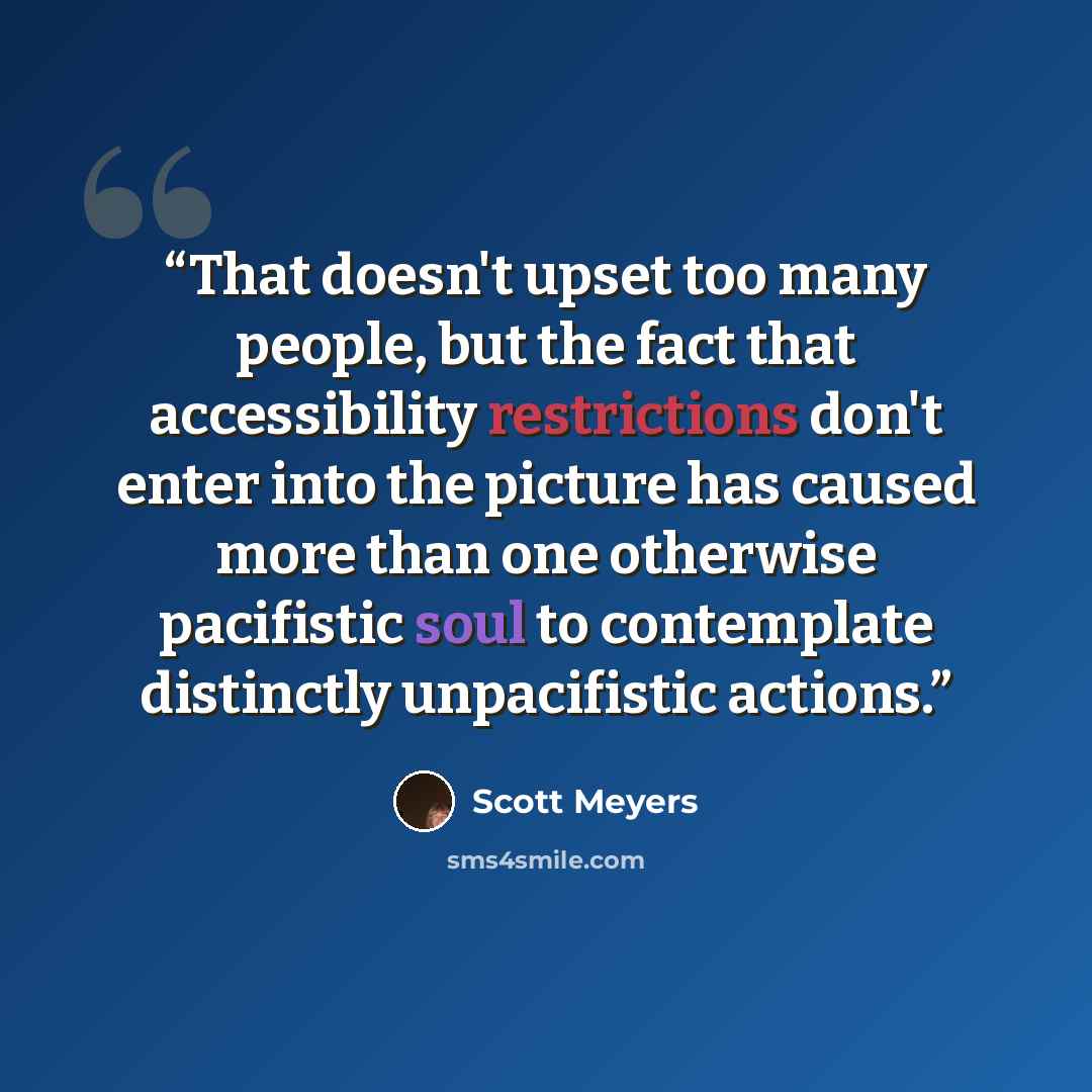 “That doesn't upset too many people, but the fact that accessibility restrictions don't enter into the picture has caused more than one otherwise pacifistic soul to contemplate distinctly unpacifistic actions.” quote by Scott Meyers