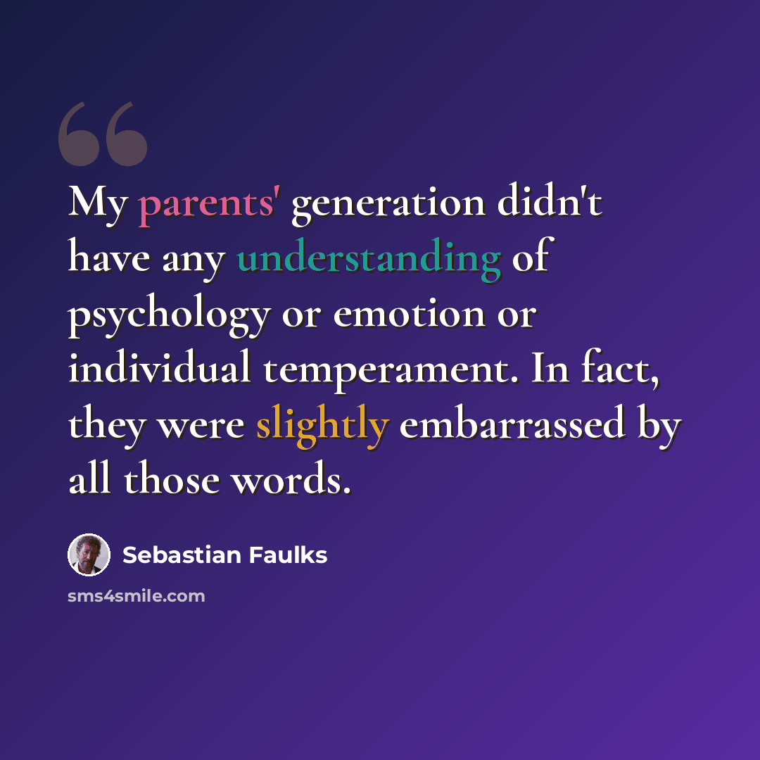 “My parents' generation didn't have any understanding of psychology or emotion or individual temperament. In fact, they were slightly embarrassed by all those words.” quote by Sebastian Faulks