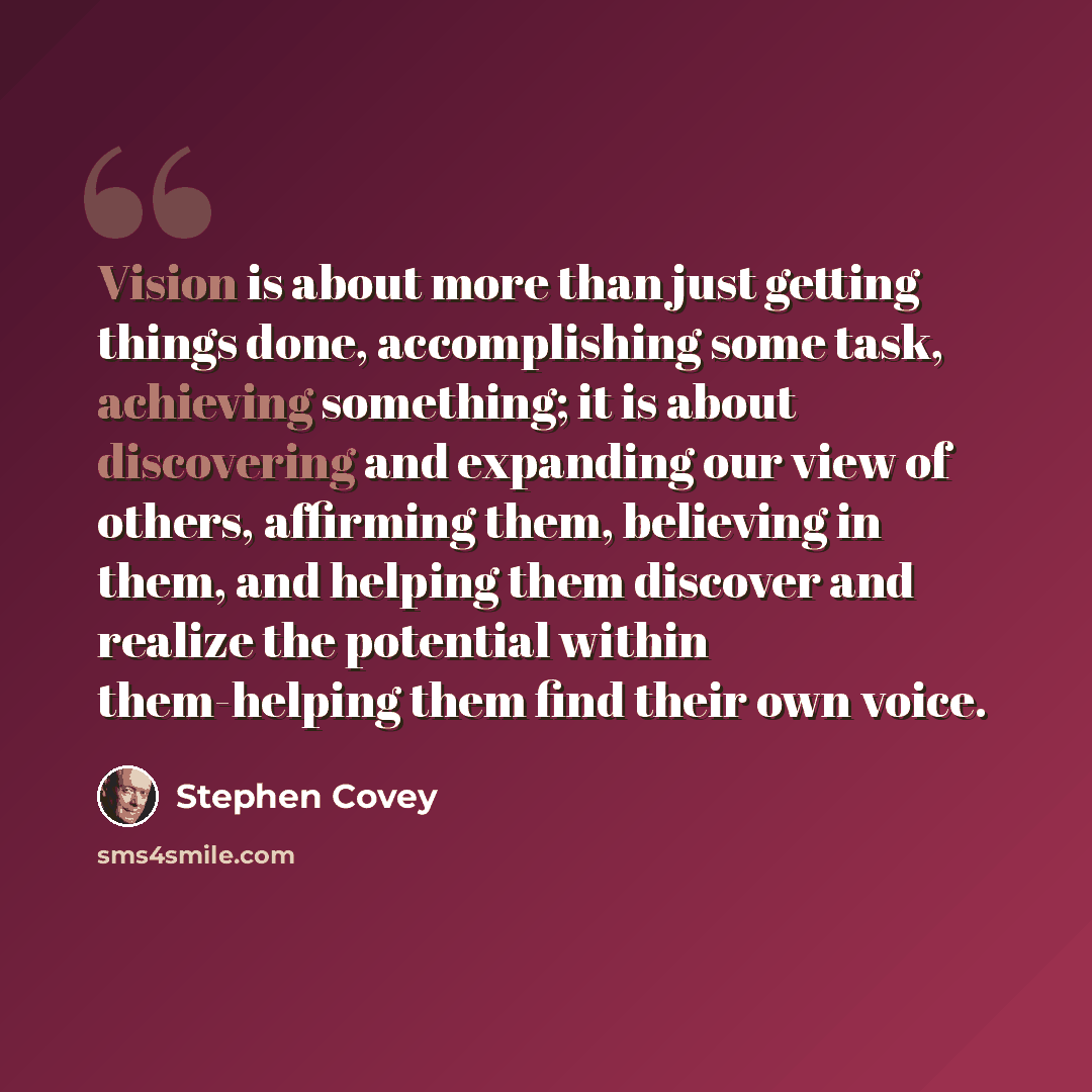 “Vision is about more than just getting things done, accomplishing some task, achieving something; it is about discovering and expanding our view of others, affirming them, believing in them, and helping them discover and realize the potential within them-helping them find their own voice.” quote by Stephen Covey