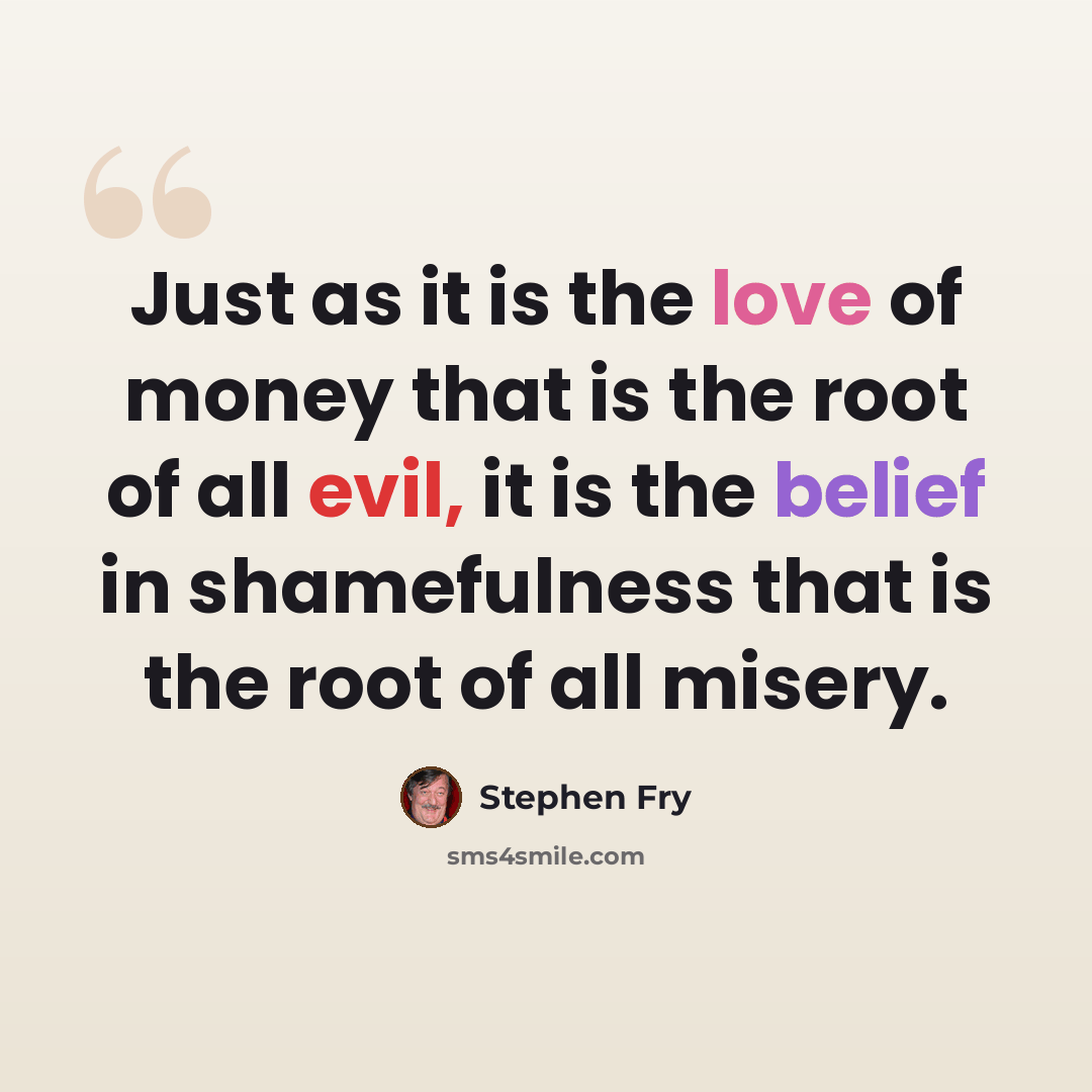 “Just as it is the love of money that is the root of all evil, it is the belief in shamefulness that is the root of all misery.” quote by Stephen Fry