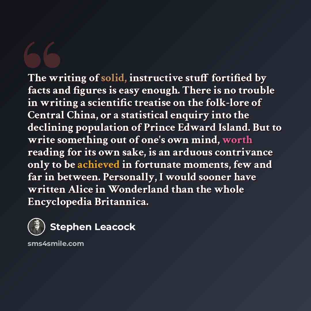 “The writing of solid, instructive stuff fortified by facts and figures is easy enough. There is no trouble in writing a scientific treatise on the folk-lore of Central China, or a statistical enquiry into the declining population of Prince Edward Island. But to write something out of one's own…” quote by Stephen Leacock