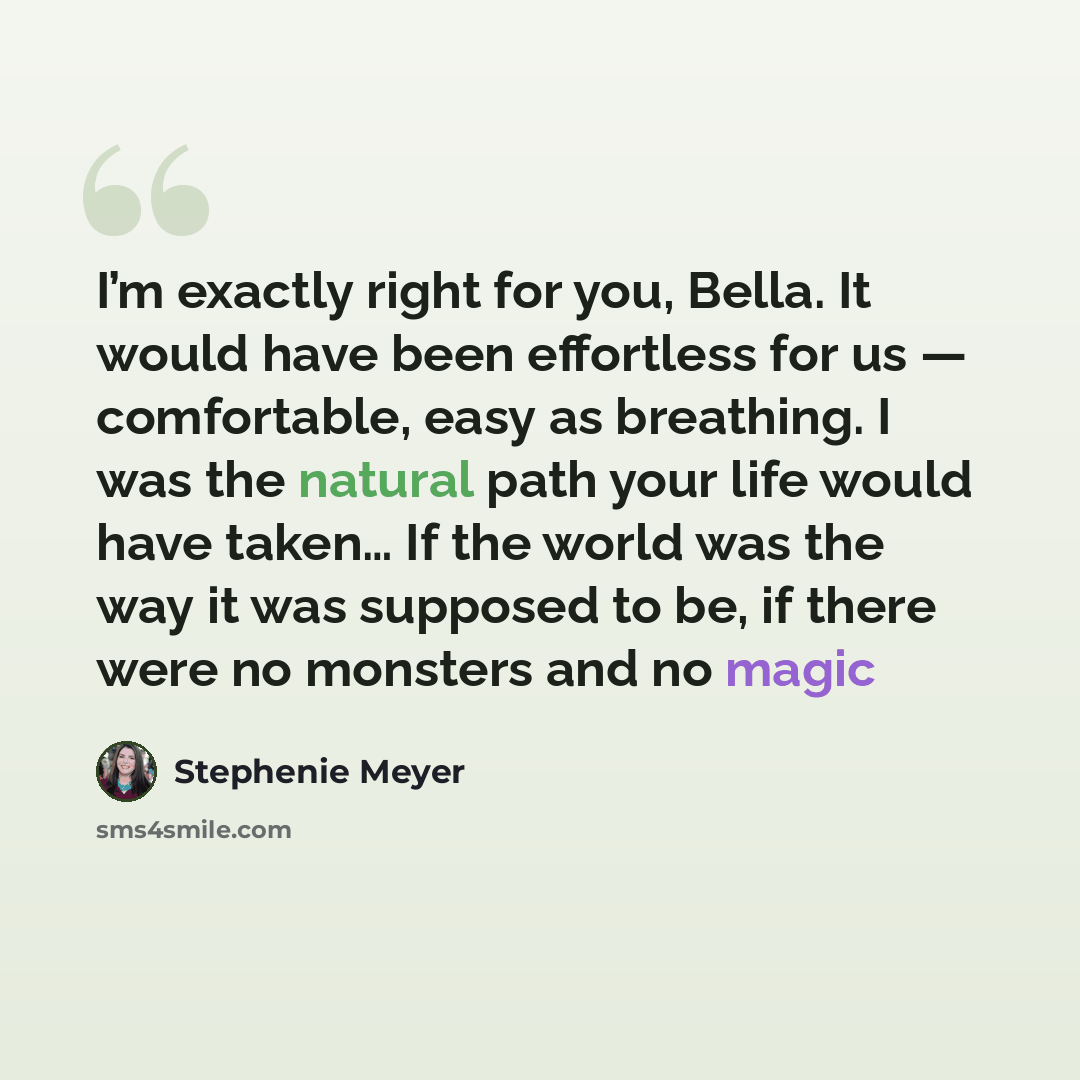 “I’m exactly right for you, Bella. It would have been effortless for us — comfortable, easy as breathing. I was the natural path your life would have taken… If the world was the way it was supposed to be, if there were no monsters and no magic” quote by Stephenie Meyer