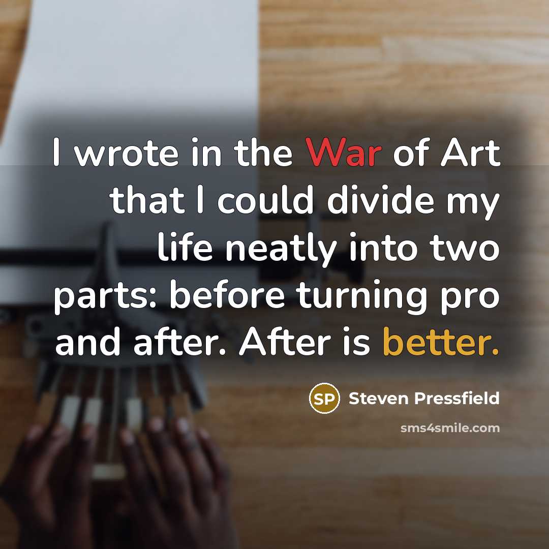 “I wrote in the War of Art that I could divide my life neatly into two parts: before turning pro and after. After is better.” quote by Steven Pressfield