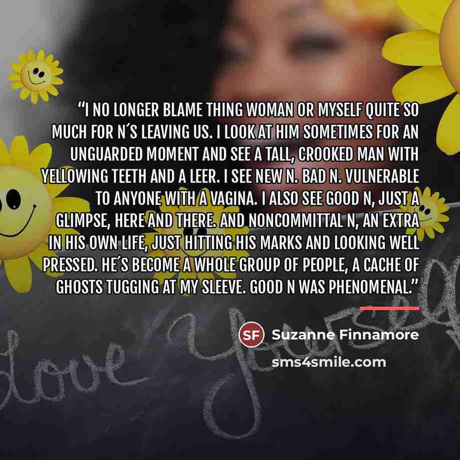 “I no longer blame Thing Woman or myself quite so much for N´s leaving us. I look at him sometimes for an unguarded moment and see a tall, crooked man with yellowing teeth and a leer. I see new N. Bad N. Vulnerable to anyone with a vagina. I also see Good N, just a glimpse, here and there. And…” quote by Suzanne Finnamore