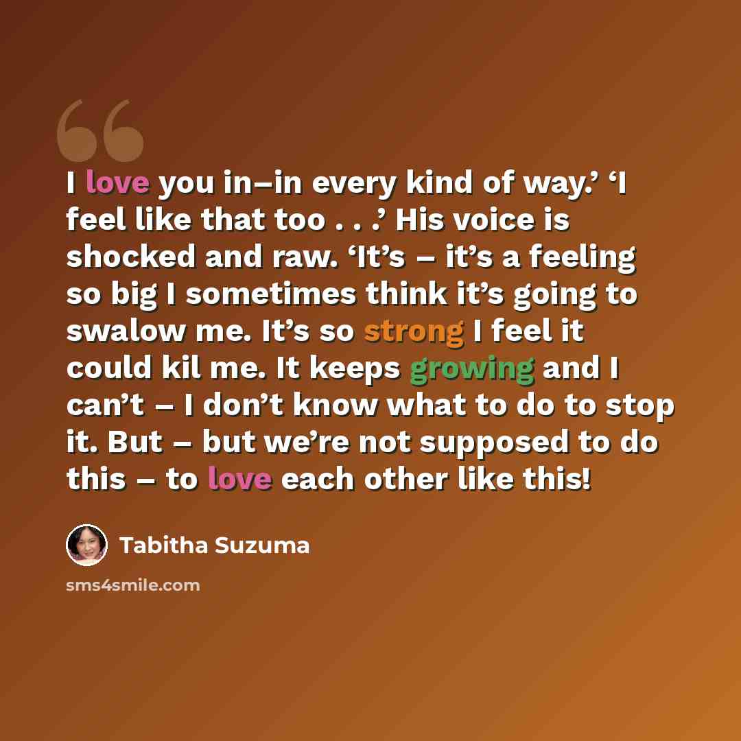 “I love you in–in every kind of way.’ ‘I feel like that too . . .’ His voice is shocked and raw. ‘It’s – it’s a feeling so big I sometimes think it’s going to swalow me. It’s so strong I feel it could kil me. It keeps growing and I can’t – I don’t know what to do to stop it. But – but we’re not…” quote by Tabitha Suzuma