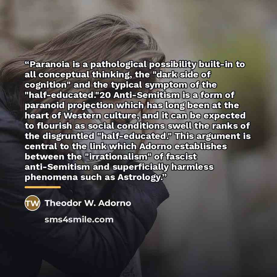 “Paranoia is a pathological possibility built-in to all conceptual thinking, the "dark side of cognition" and the typical symptom of the "half-educated."20 Anti-Semitism is a form of paranoid projection which has long been at the heart of Western culture, and it can be expected to flourish as…” quote by Theodor W. Adorno