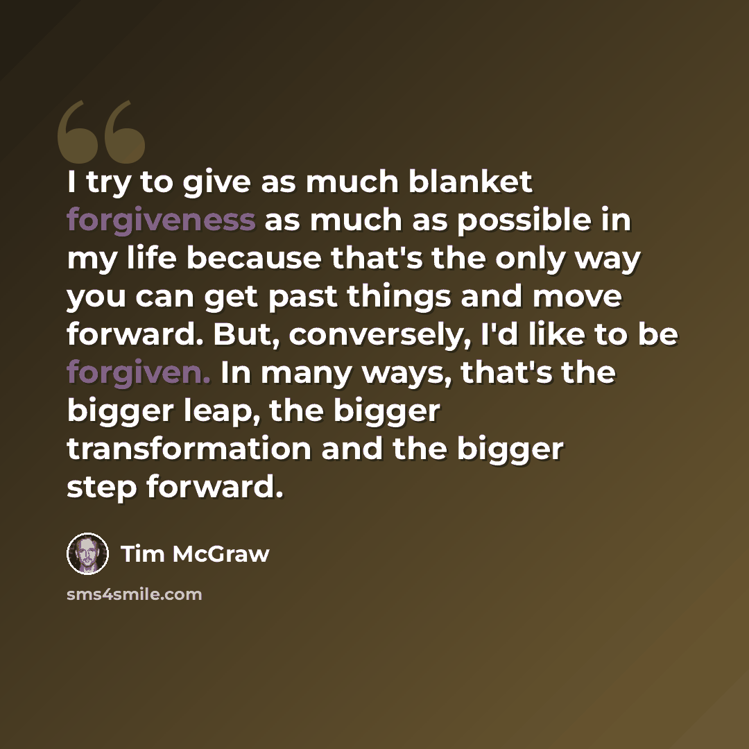 “I try to give as much blanket forgiveness as much as possible in my life because that's the only way you can get past things and move forward. But, conversely, I'd like to be forgiven. In many ways, that's the bigger leap, the bigger transformation and the bigger step forward.” quote by Tim McGraw